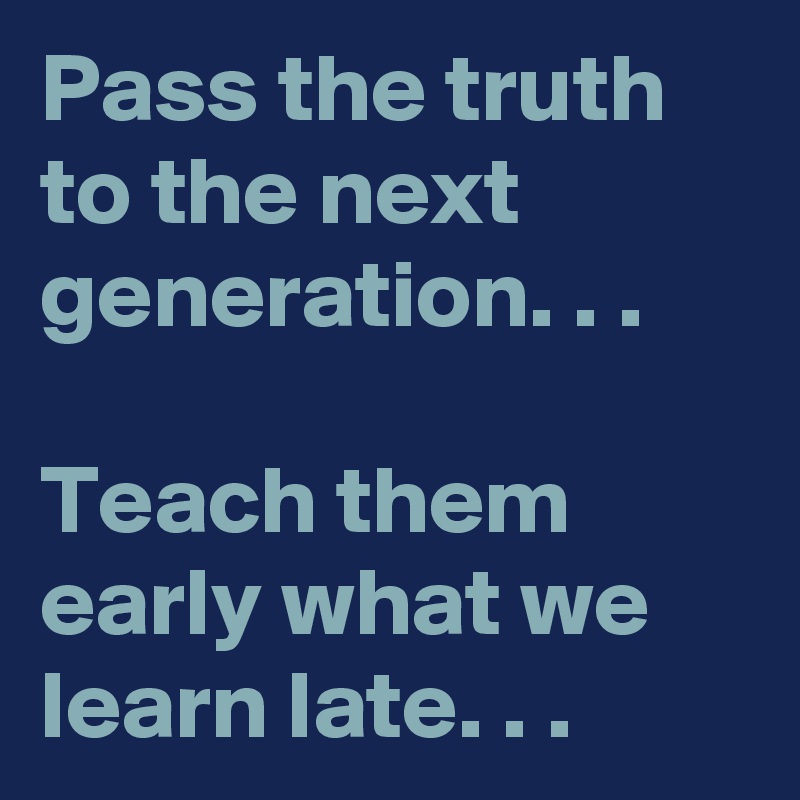 Pass the truth to the next generation. . . 

Teach them early what we learn late. . . 