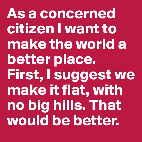 As a concerned citizen I want to make the world a better place. First, I suggest we make it flat, with no big hills. That would be better.