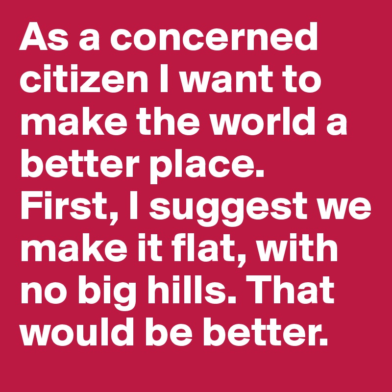 As a concerned citizen I want to make the world a better place. First, I suggest we make it flat, with no big hills. That would be better.