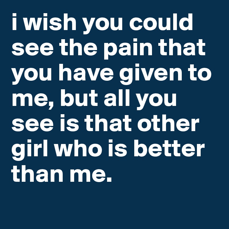 i wish you could see the pain that you have given to me, but all you see is that other girl who is better than me.
