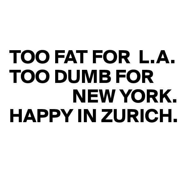

TOO FAT FOR  L.A. 
TOO DUMB FOR    
                NEW YORK.
HAPPY IN ZURICH.


