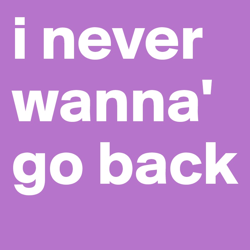 i never wanna' go back