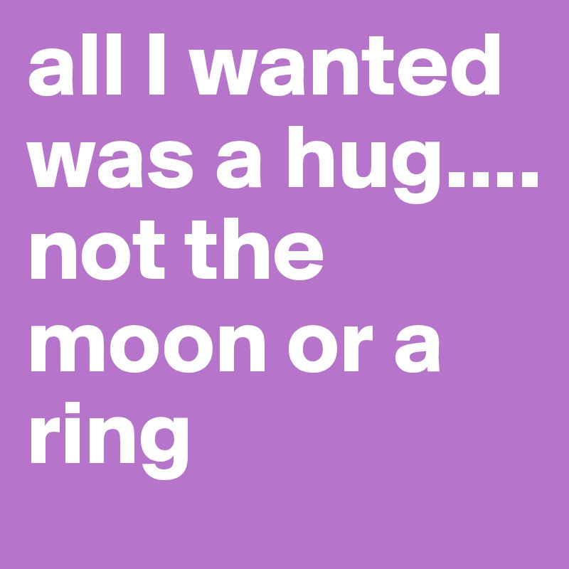 all I wanted was a hug....
not the moon or a ring