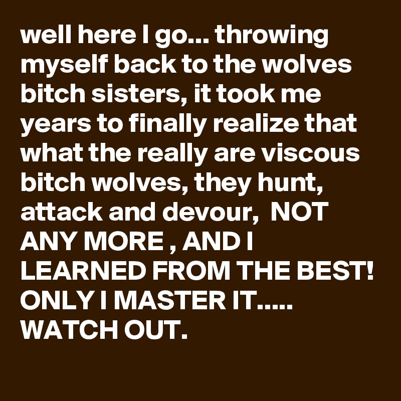 well here I go... throwing myself back to the wolves bitch sisters, it took me years to finally realize that what the really are viscous bitch wolves, they hunt, attack and devour,  NOT ANY MORE , AND I LEARNED FROM THE BEST! ONLY I MASTER IT..... WATCH OUT. 
