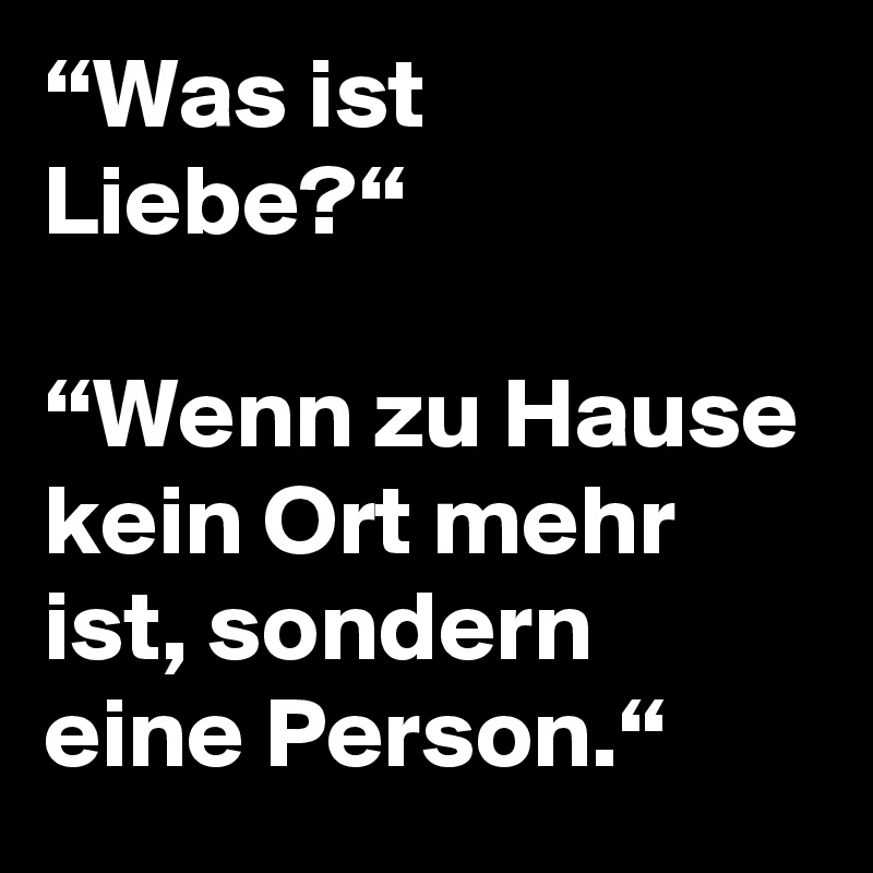 “Was ist Liebe?“

“Wenn zu Hause kein Ort mehr ist, sondern eine Person.“