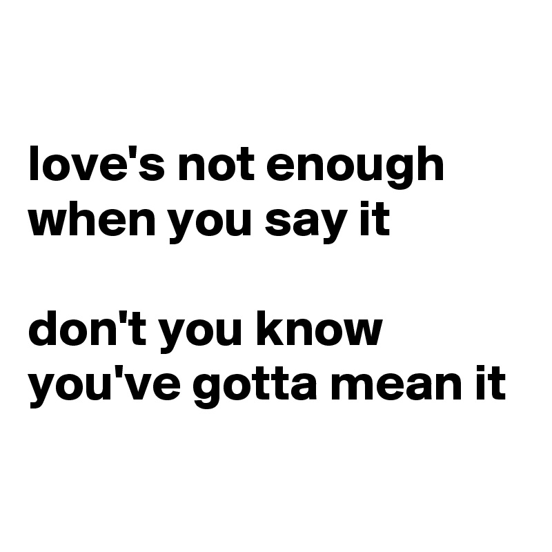 

love's not enough when you say it

don't you know you've gotta mean it

