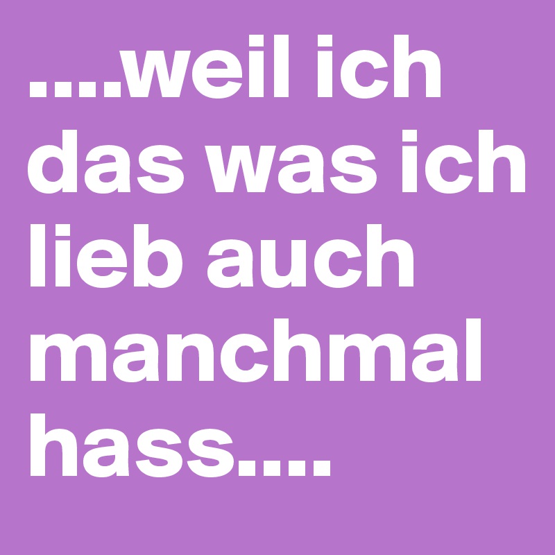 ....weil ich das was ich lieb auch manchmal hass....