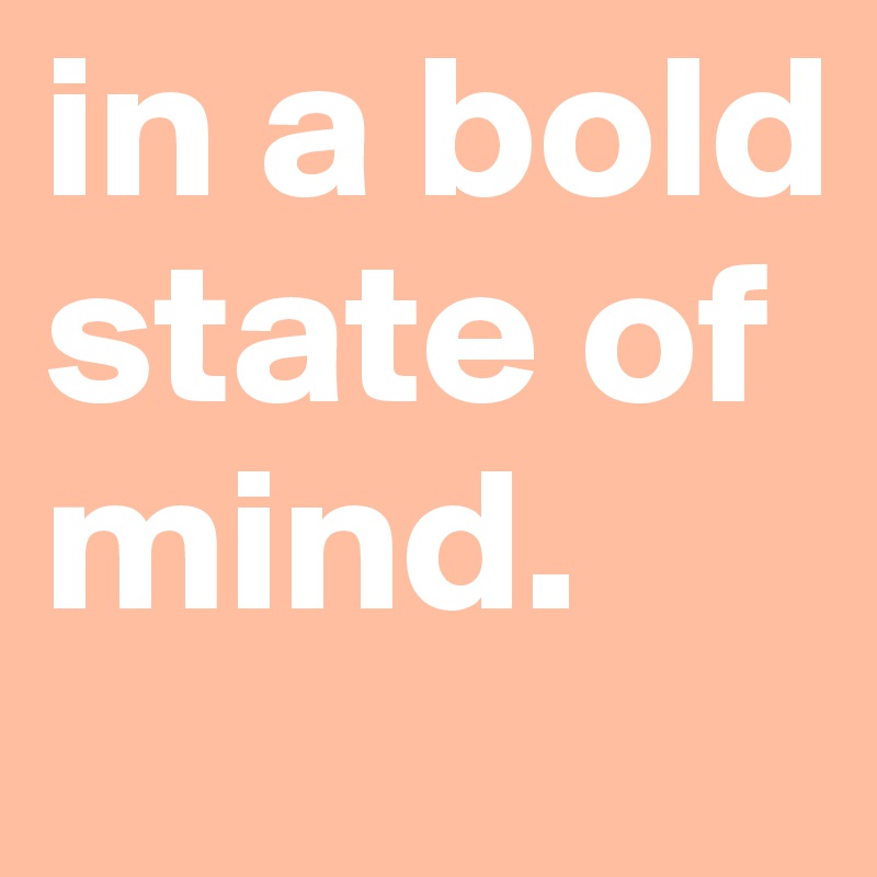 in a bold state of mind.