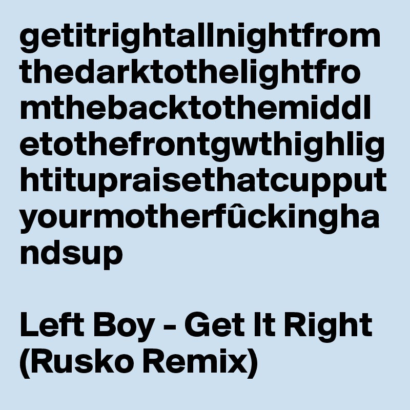 getitrightallnightfromthedarktothelightfromthebacktothemiddletothefrontgwthighlightitupraisethatcupputyourmotherfûckinghandsup

Left Boy - Get It Right (Rusko Remix)