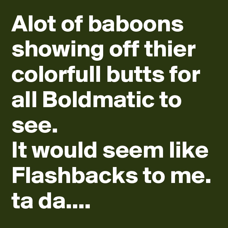 Alot of baboons showing off thier colorfull butts for all Boldmatic to see.
It would seem like
Flashbacks to me.
ta da....