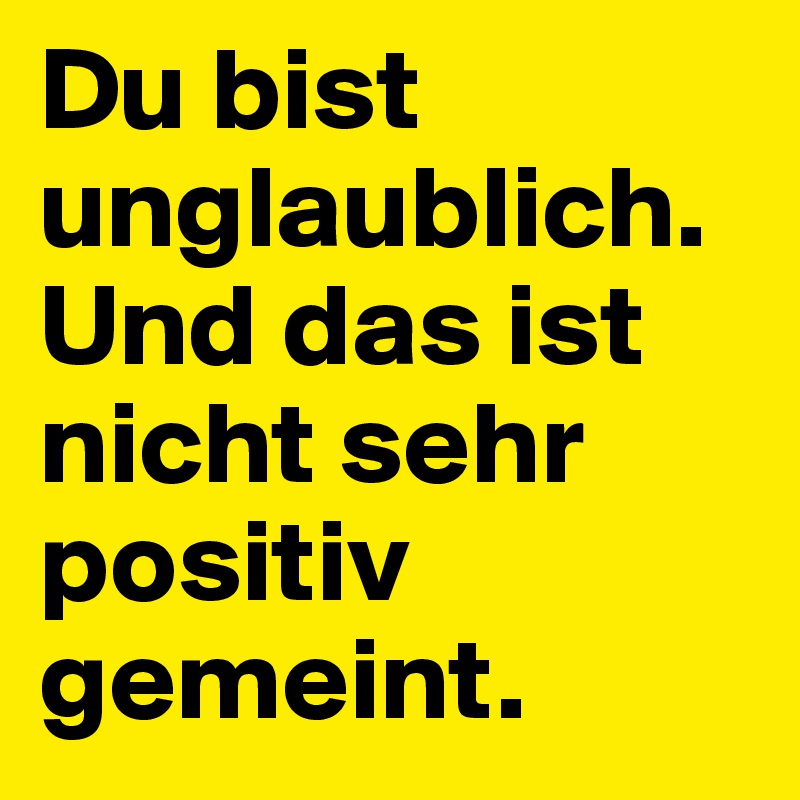 Du bist unglaublich. Und das ist nicht sehr positiv gemeint.