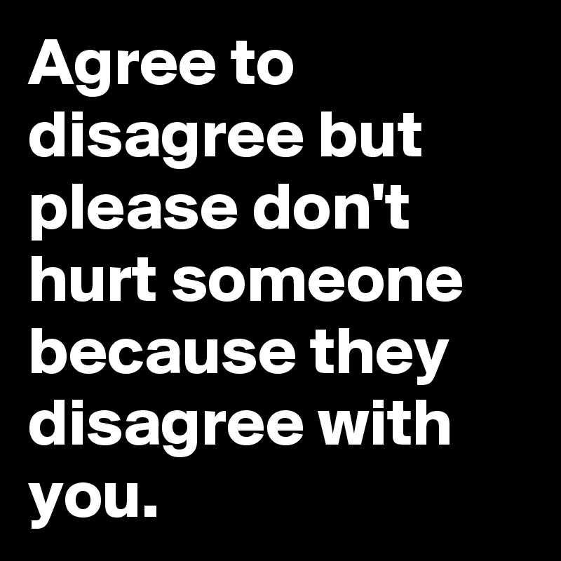 Agree to disagree but please don't hurt someone because they disagree with you.