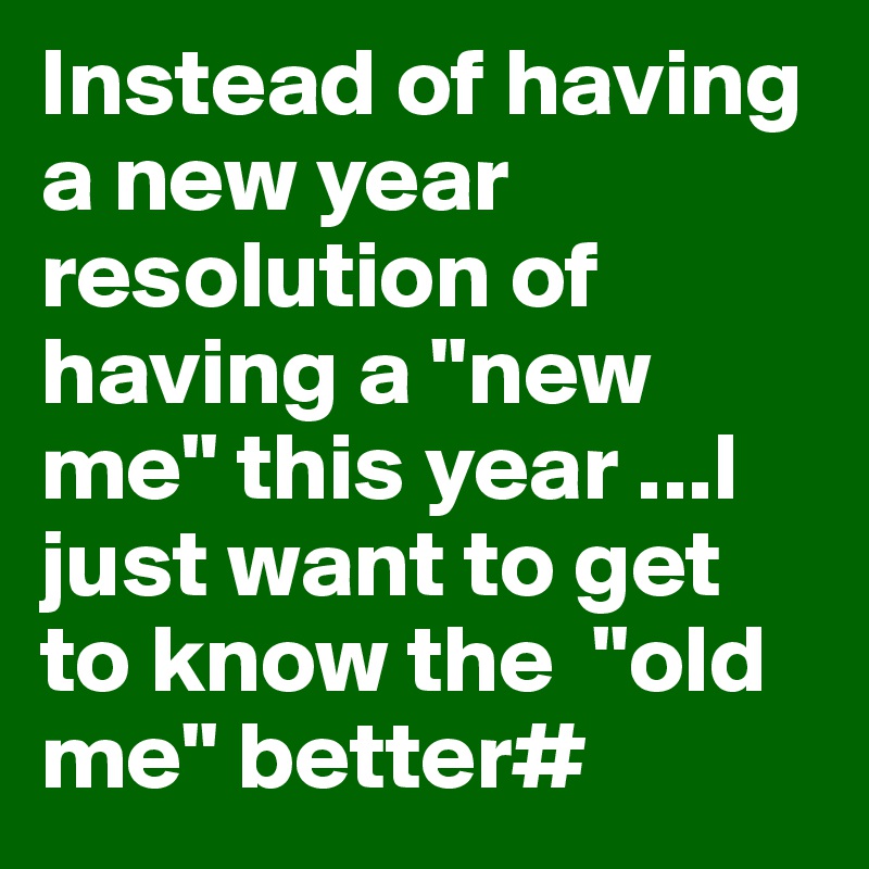 Instead of having a new year resolution of having a "new me" this year ...I just want to get to know the  "old me" better#