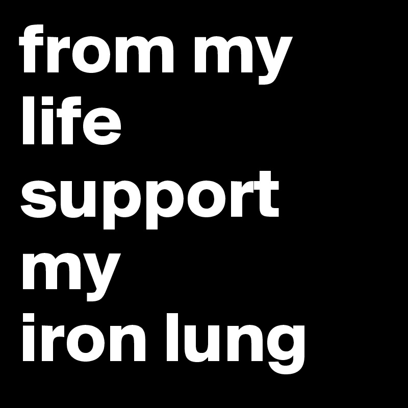from my life support                my
iron lung