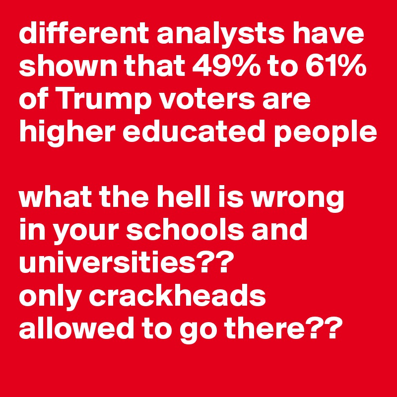 different analysts have shown that 49% to 61% of Trump voters are higher educated people

what the hell is wrong in your schools and universities??
only crackheads allowed to go there??