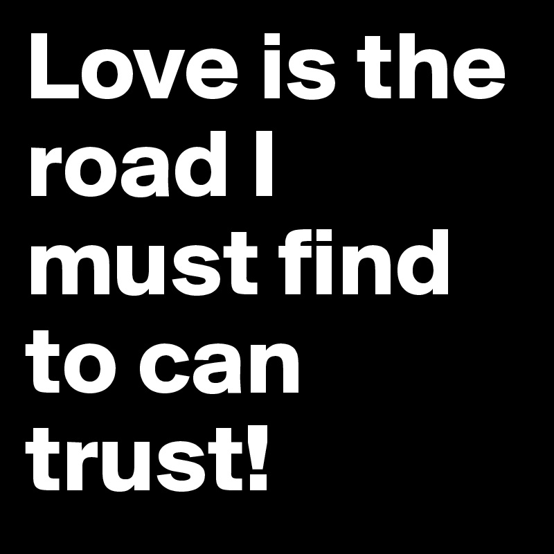 Love is the road I must find to can trust!