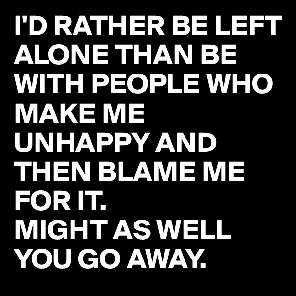 I'D RATHER BE LEFT ALONE THAN BE WITH PEOPLE WHO MAKE ME UNHAPPY AND THEN BLAME ME FOR IT.  
MIGHT AS WELL YOU GO AWAY. 