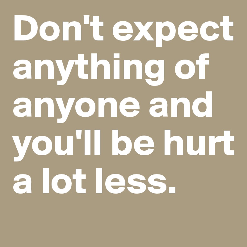 Don't expect anything of anyone and you'll be hurt a lot less. 