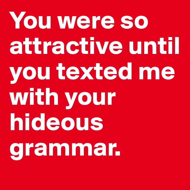 You were so attractive until you texted me with your hideous grammar.
