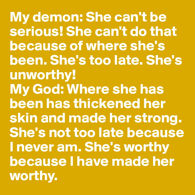 My demon: She can't be serious! She can't do that because of where she's been. She's too late. She's unworthy! 
My God: Where she has been has thickened her skin and made her strong. She's not too late because I never am. She's worthy because I have made her worthy. 