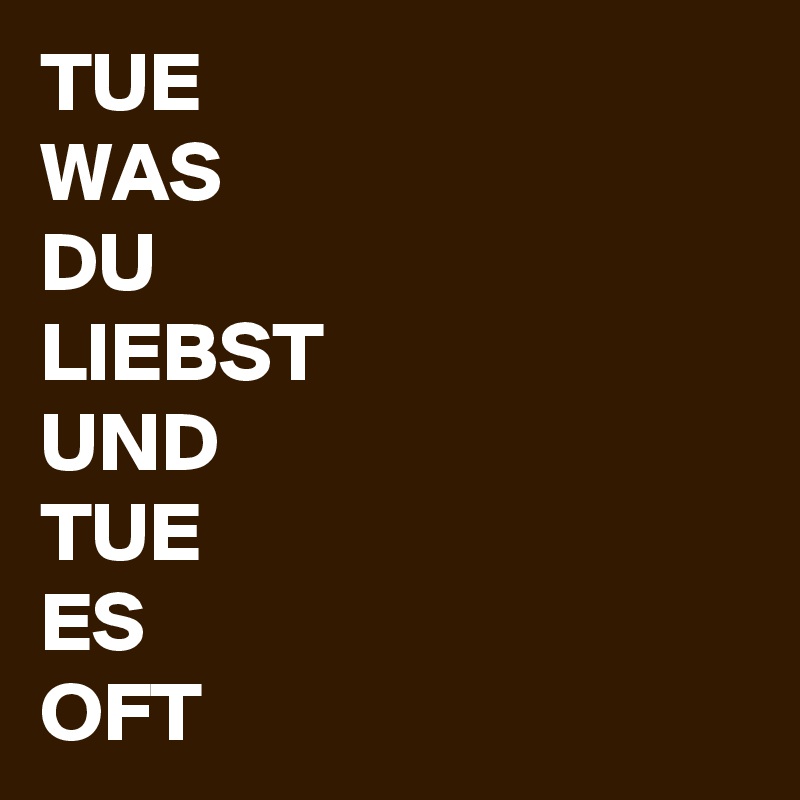 TUE
WAS
DU
LIEBST
UND
TUE
ES
OFT