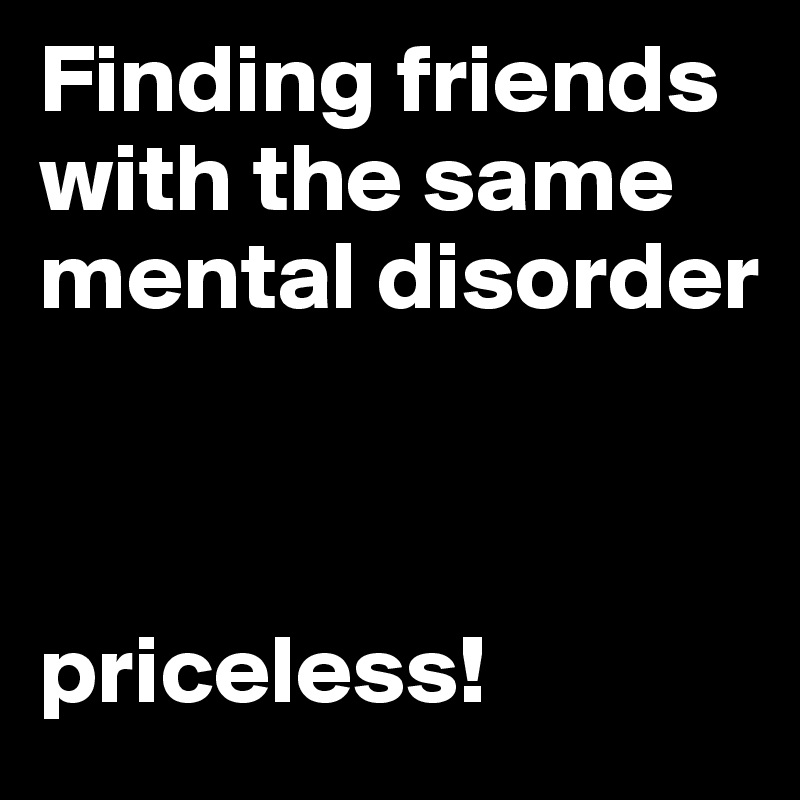 Finding friends with the same mental disorder



priceless!