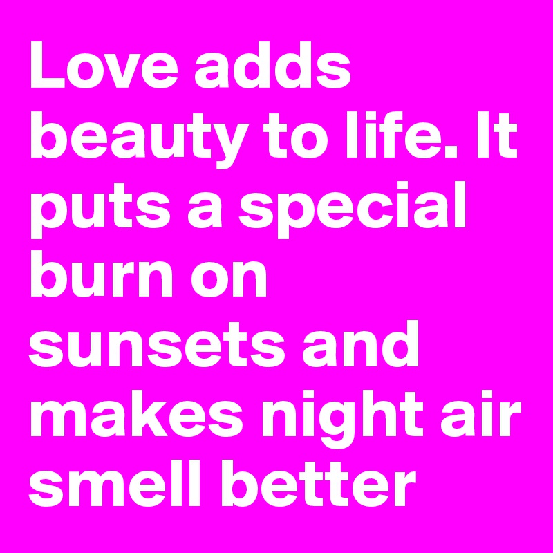 Love adds beauty to life. It puts a special burn on sunsets and makes night air smell better