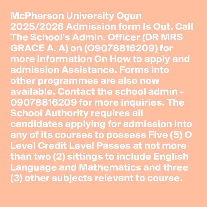 McPherson University Ogun 2025/2026 Admission form Is Out. Call The School's Admin. Officer (DR MRS GRACE A. A) on (O9078816209) for more Information On How to apply and admission Assistance. Forms into other programmes are also now available. Contact the school admin - 09078816209 for more inquiries. The School Authority requires all candidates applying for admission into any of its courses to possess Five (5) O Level Credit Level Passes at not more than two (2) sittings to include English Language and Mathematics and three (3) other subjects relevant to course.
