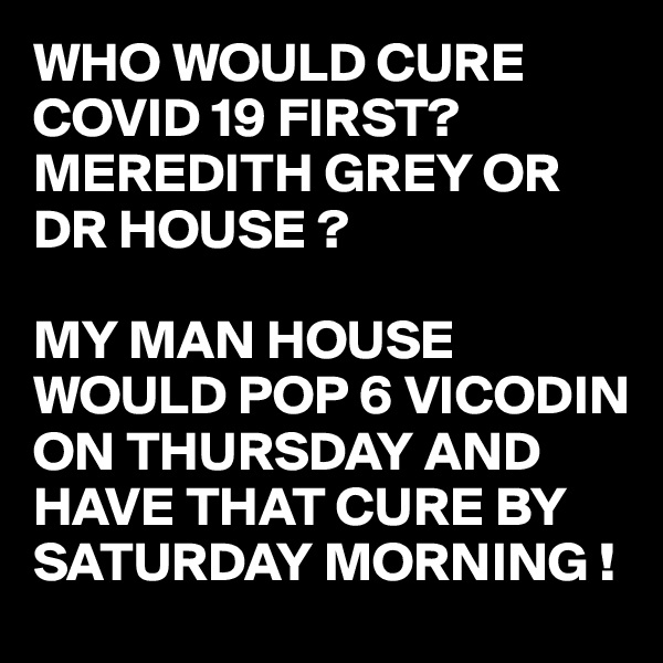 WHO WOULD CURE COVID 19 FIRST?
MEREDITH GREY OR DR HOUSE ?

MY MAN HOUSE WOULD POP 6 VICODIN ON THURSDAY AND HAVE THAT CURE BY SATURDAY MORNING !