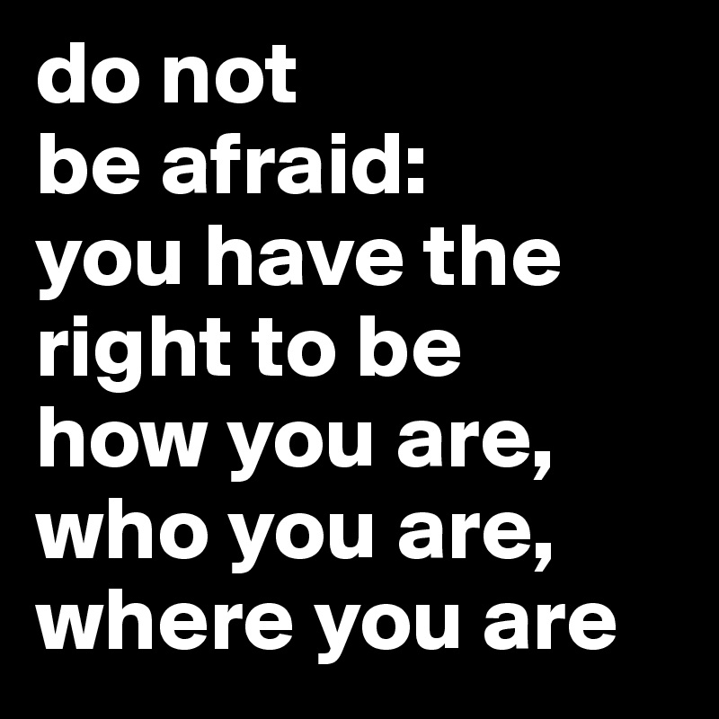 do not 
be afraid:
you have the right to be 
how you are, 
who you are, where you are