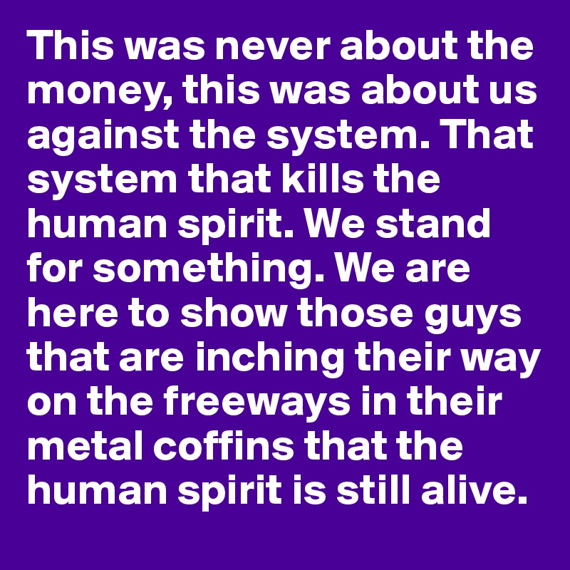 This was never about the money, this was about us against the system. That system that kills the human spirit. We stand for something. We are here to show those guys that are inching their way on the freeways in their metal coffins that the human spirit is still alive.