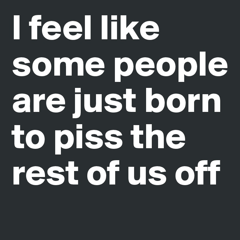 I feel like some people are just born to piss the rest of us off 