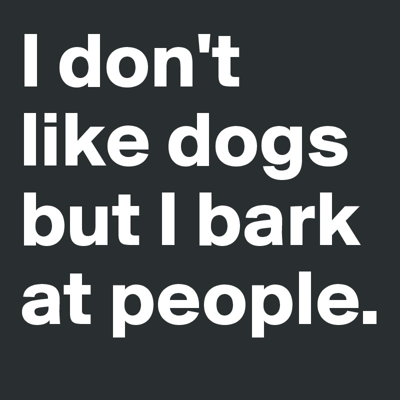 I don't like dogs but I bark at people.
