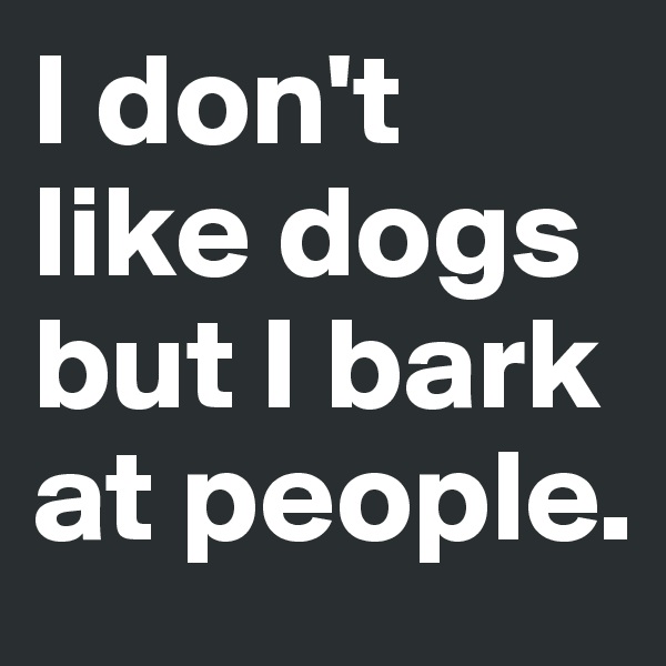 I don't like dogs but I bark at people.