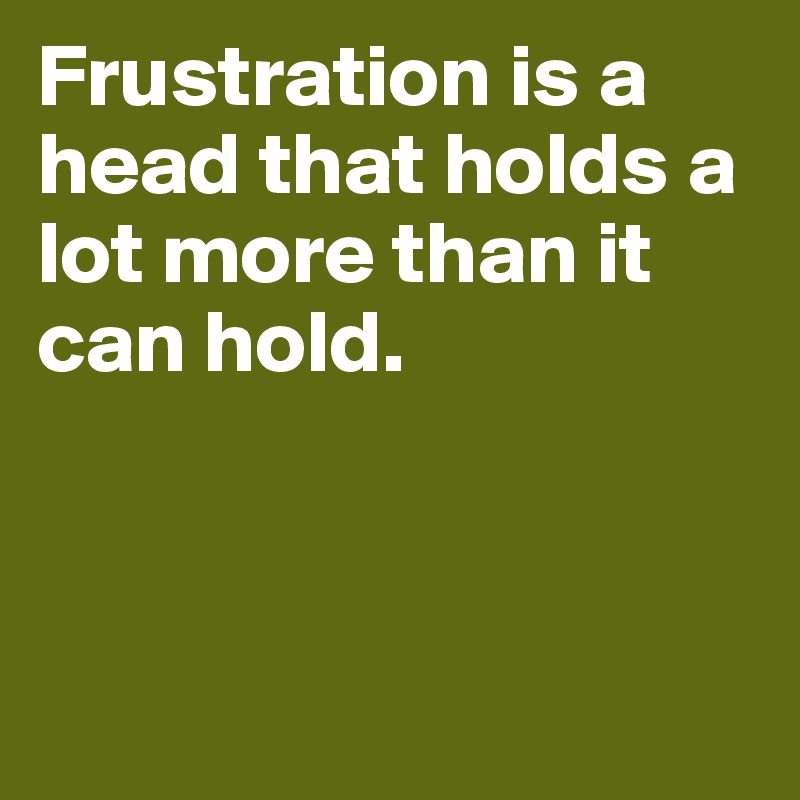 Frustration is a head that holds a lot more than it can hold. 



