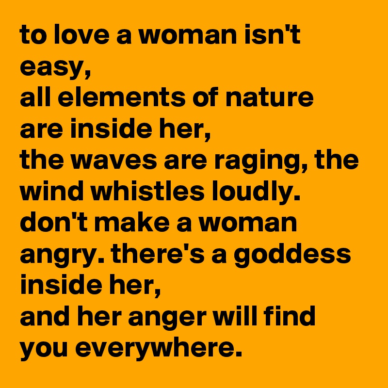 to love a woman isn't easy,
all elements of nature are inside her,
the waves are raging, the wind whistles loudly.
don't make a woman angry. there's a goddess inside her,
and her anger will find you everywhere.