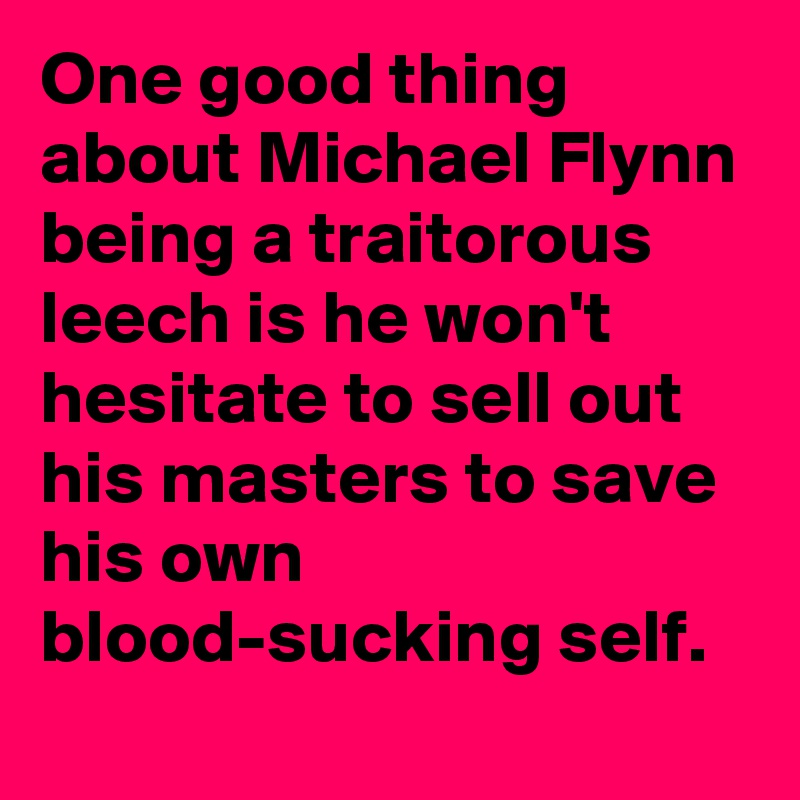 One good thing about Michael Flynn being a traitorous leech is he won't hesitate to sell out his masters to save his own blood-sucking self.