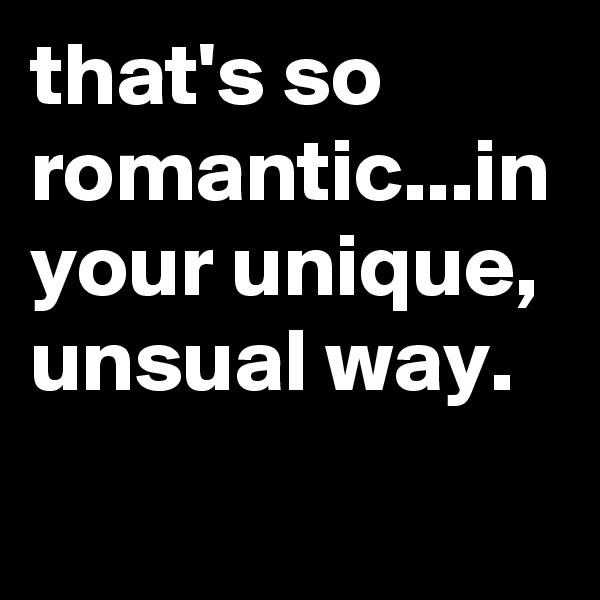 that's so romantic...in your unique, unsual way.