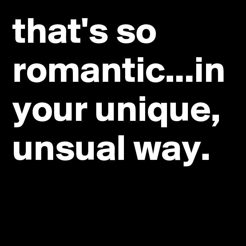 that's so romantic...in your unique, unsual way.