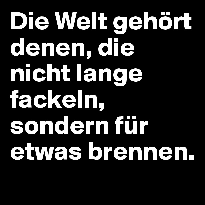 Die Welt gehört denen, die nicht lange fackeln, sondern für etwas brennen.