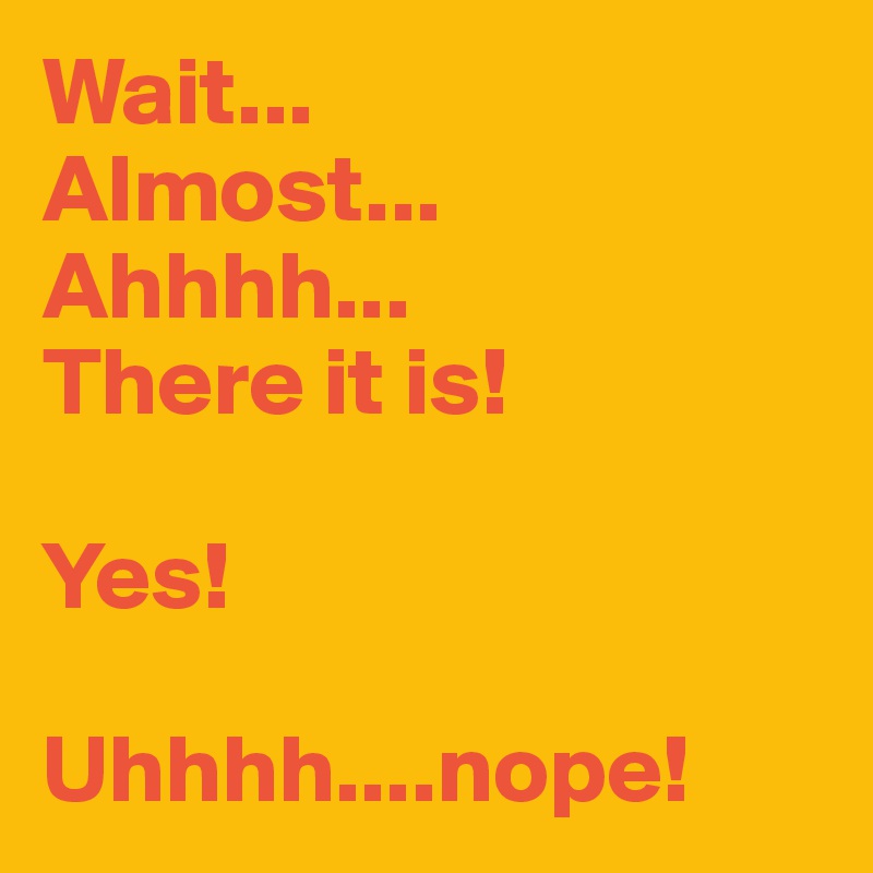 Wait...
Almost...
Ahhhh...
There it is!

Yes!

Uhhhh....nope!