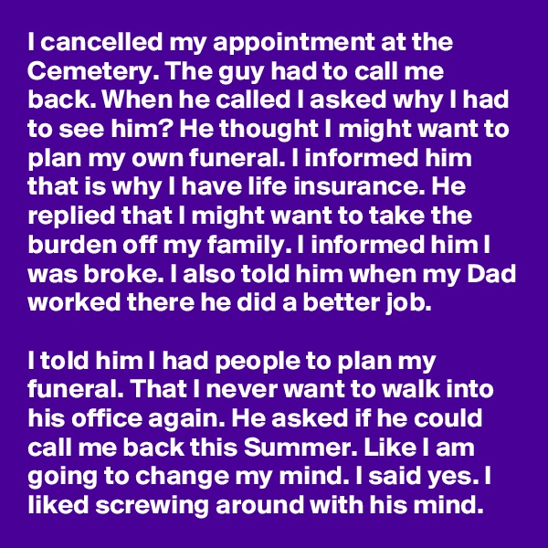 I cancelled my appointment at the Cemetery. The guy had to call me back. When he called I asked why I had to see him? He thought I might want to plan my own funeral. I informed him that is why I have life insurance. He replied that I might want to take the burden off my family. I informed him I was broke. I also told him when my Dad worked there he did a better job.

I told him I had people to plan my funeral. That I never want to walk into his office again. He asked if he could call me back this Summer. Like I am going to change my mind. I said yes. I liked screwing around with his mind.