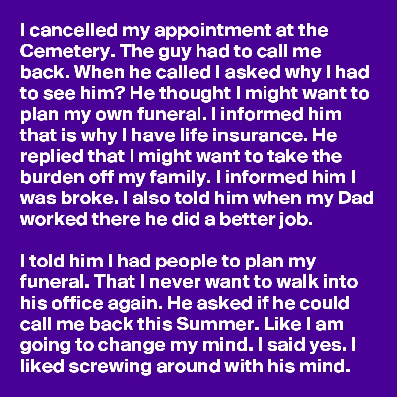 I cancelled my appointment at the Cemetery. The guy had to call me back. When he called I asked why I had to see him? He thought I might want to plan my own funeral. I informed him that is why I have life insurance. He replied that I might want to take the burden off my family. I informed him I was broke. I also told him when my Dad worked there he did a better job.

I told him I had people to plan my funeral. That I never want to walk into his office again. He asked if he could call me back this Summer. Like I am going to change my mind. I said yes. I liked screwing around with his mind.