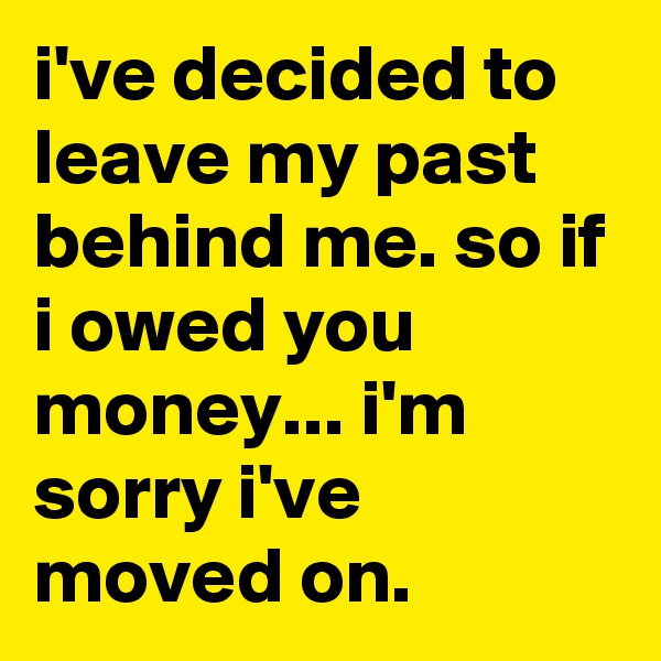 i've decided to leave my past behind me. so if i owed you money... i'm sorry i've moved on.