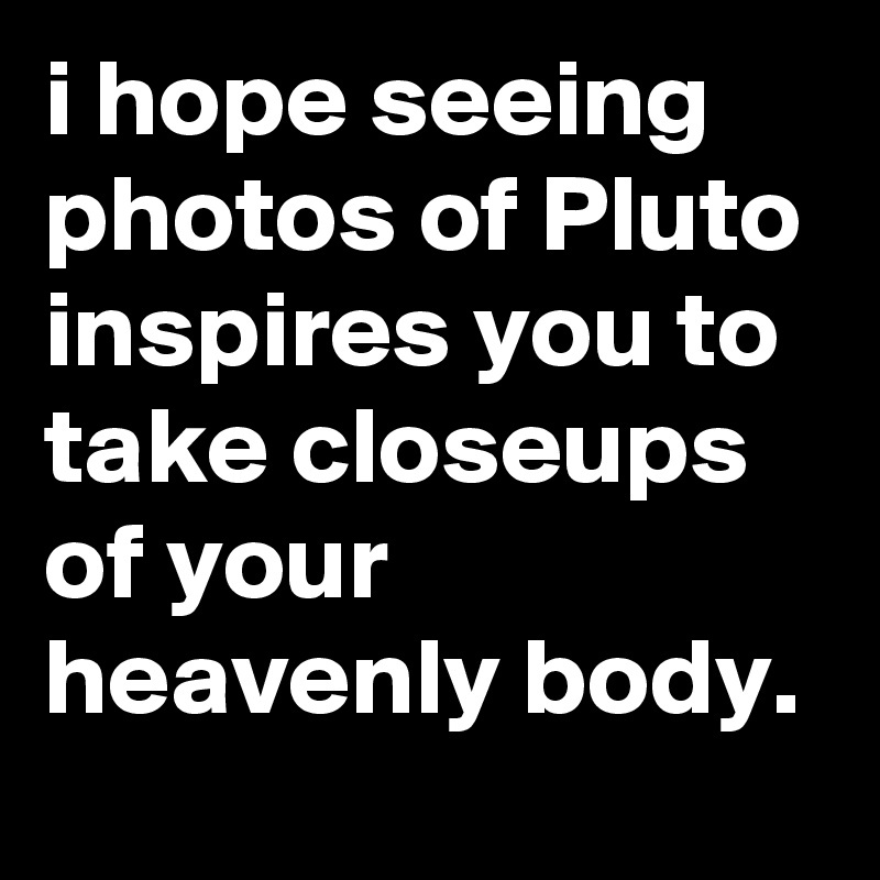 i hope seeing photos of Pluto inspires you to take closeups of your heavenly body.