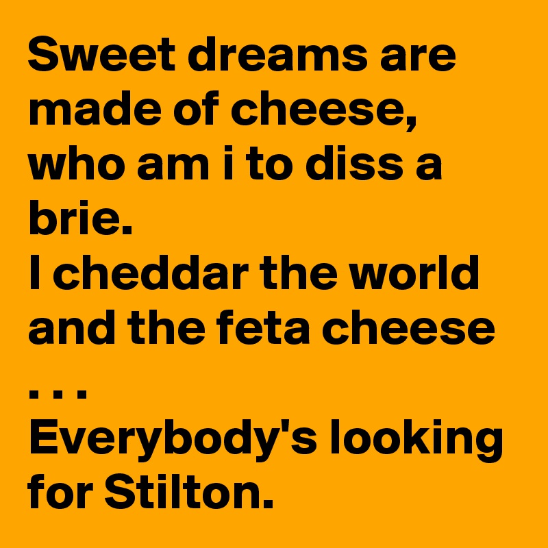 Sweet dreams are made of cheese, who am i to diss a brie.
I cheddar the world and the feta cheese . . .   
Everybody's looking for Stilton.