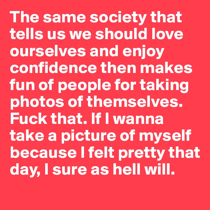 The same society that tells us we should love ourselves and enjoy confidence then makes fun of people for taking photos of themselves. Fuck that. If I wanna take a picture of myself because I felt pretty that day, I sure as hell will.