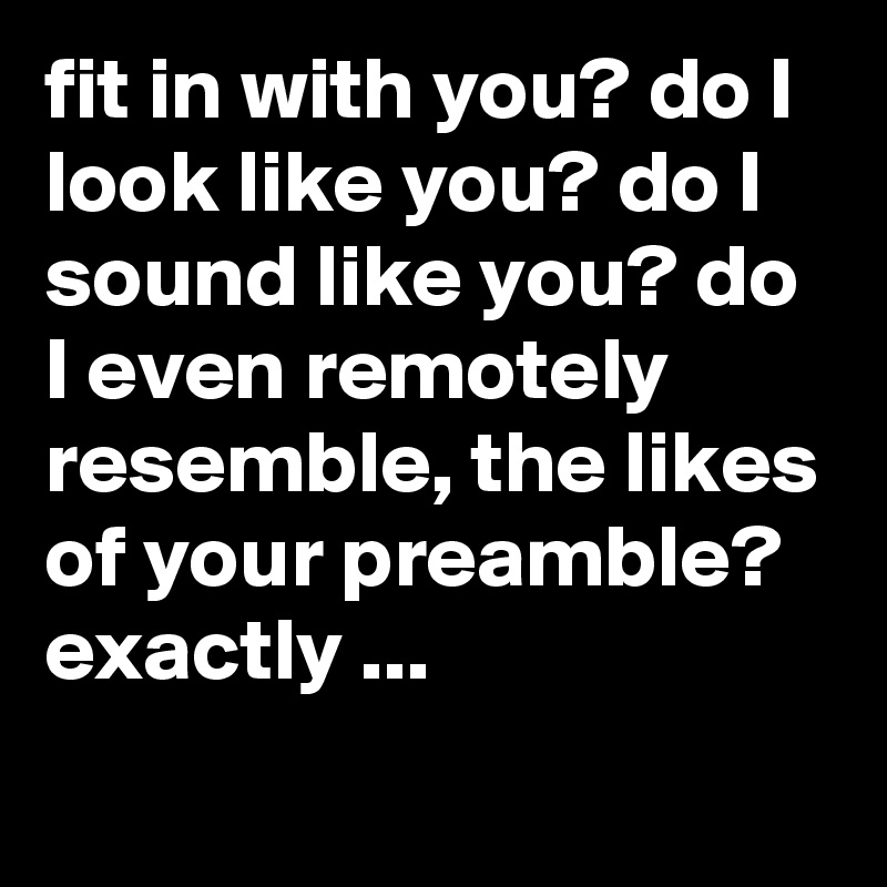 fit in with you? do I look like you? do I sound like you? do I even remotely resemble, the likes of your preamble? exactly ...
