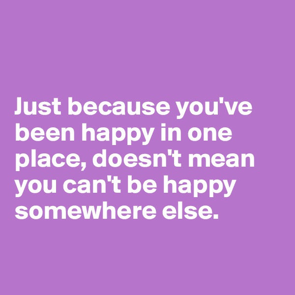 


Just because you've been happy in one place, doesn't mean you can't be happy somewhere else. 

