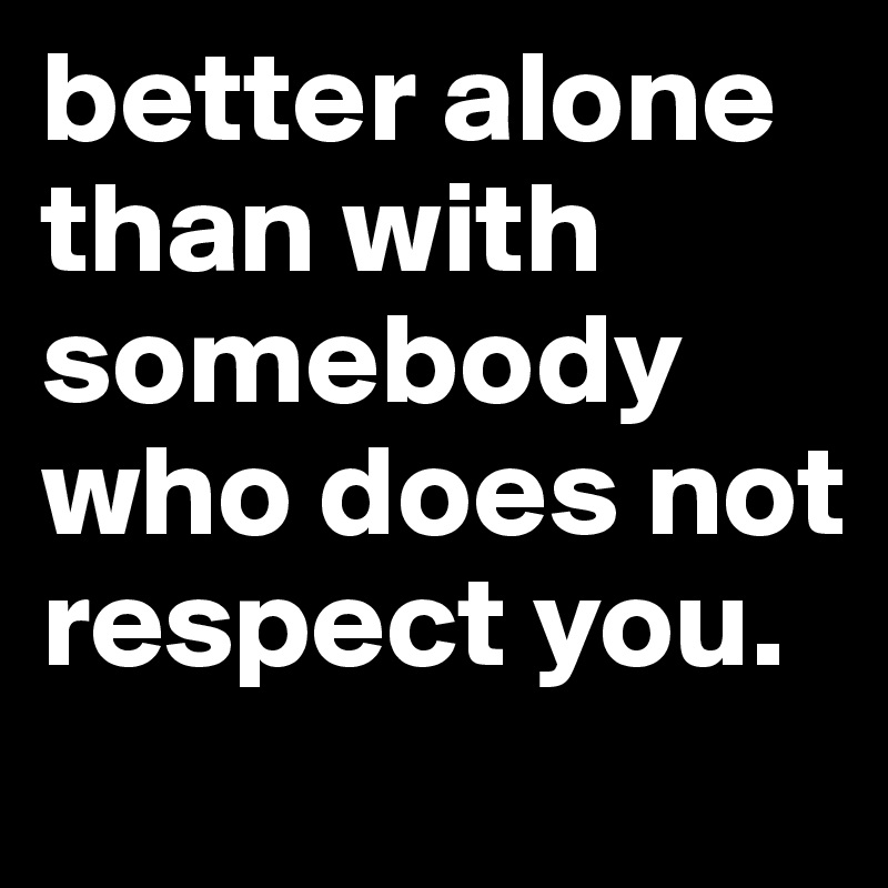 better alone than with somebody who does not respect you.